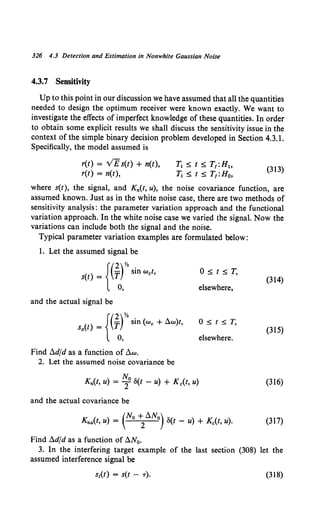 326 4.3 Detection and Estimation in Nonwhite Gaussian Noise
4.3.7 Sensitivity
Up to this point in our discussion we have assumed that all the quantities
needed to design the optimum receiver were known exactly. We want to
investigate the effects of imperfect knowledge of these quantities. In order
to obtain some explicit results we shall discuss the sensitivity issue in the
context of the simple binary decision problem developed in Section 4.3.1.
Specifically, the model assumed is
r(t) = VEs(t) + n(t),
r(t) = n(t),
T1 ~ t ~ T1:H1o
T1 ~ t ~ T1 :H0,
(313)
where s(t), the signal, and Kn(t, u), the noise covariance function, are
assumed known. Just as in the white noise case, there are two methods of
sensitivity analysis: the parameter variation approach and the functional
variation approach. In the white noise case we varied the signal. Now the
variations can include both the signal and the noise.
Typical parameter variation examples are formulated below:
1. Let the assumed signal be
{(2)Y. .
s(t) = T SID wet,
0,
O~t~T,
(314)
elsewhere,
and the actual signal be
{(2)Y.
sa(t) = T sin (we + ~w)t,
0,
O~t~T.
(315)
elsewhere.
Find ~dfd as a function of ~w.
2. Let the assumed noise covariance be
Kn(t, u) = ~0 S(t - u) + K c(t, u) (316)
and the actual covariance be
Kna(t, u) = (No ~~No) S(t - u) + Kc(t, u). (317)
Find ~dfd as a function of ~N0•
3. In the interfering target example of the last section (308) let the
assumed interference signal be
(318)
 