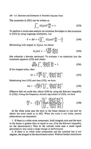 330 4.3 Detection and Estimation in Nonwhite Gaussian Noise
The constraint in (321) can be written as
I"' ISE(jw)l2 d
2w = 1.
-"' 11'
(333)
To perform a worst-case analysis we minimize !l.d subject to the constraint
in (333) by using Lagrange multipliers. Let
(334)
Minimizing with respect to SE(jw), we obtain
S (j) =- ~S(jw)
Eo W 2>..d S,.(w)' (335)
(the subscript o denotes optimum). To evaluate >.. we substitute into the
constraint equation (333) and obtain
EEE I"' IS(jw)l2 dw = l (336)
4>..2d2 _"' S,.2(w) 211' '
Ifthe integral exists, then
2>.. = VEEE [I"' IS(jw)1
2
dw] Yo.
d _"' S,.2(w) 211'
(337)
Substituting into (335) and then (332), we have
(338)
(Observe that we could also obtain (338) by using the Schwarz inequality
in (332).) Using the frequency domain equivalent of (325), we have
{[I"' IS(jw)l2
dw] Yz}
a:~ -(;r rf ~~J::?~·~l ·
-oo S,.(w) 211'
(339)
In the white noise case the term in the brace reduces to one and we
obtain the same result as in (82). When the noise is not white, several
observations are important:
1. Ifthere is a white noise component, both integrals exist and the term
in the braces is greater than or equal to one. (Use the Schwarz inequality
on the denominator.) Thus in the colored noise case a small signal
perturbation may cause a large change in performance.
2. If there is no white noise component and the nominal test is not
singular, the integral in the denominator exists. Without further restrictions
 