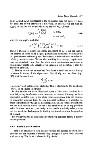 Known Linear Channels 331
on SUw) and Sn(w) the integral in the numerator may not exist. If it does
not exist, the above derivation is not valid. In this case we can find an
S(Uw) so that !ld will be less than any desired fldx. Choose
{
k S(jw), win 0,
S£(jw) = Sn(w)
0, w not inn,
(340)
where 0 is a region such that
(341)
and k is chosen to satisfy the energy constraint on s((t). We see that in
the absence of white noise a signal perturbation exists that will make the
test performance arbitrarily bad. Such tests are referred to as unstable (or
infinitely sensitive) tests. We see that stability is a stronger requirement
than nonsingularity and that the white noise assumption guarantees a
nonsingular, stable test. Clearly, even though a test is stable, it may be
extremely sensitive.
3. Similar results can be obtained for a finite interval and nonstationary
processes in terms of the eigenvalues. Specifically, we can show (e.g.,
[42]) that the condition
is necessary and sufficient for stability. This is identical to the condition
for g(t) to be square-integrable.
In this section we have illustrated some of the ideas involved in a
sensitivity analysis of an optimum detection procedure. Although we have
eliminated unstable tests by the white noise assumption, it is still possible
to encounter sensitive tests. In any practical problem it is essential to
check the test sensitivityagainst possibleparameterand function variations.
We can find cases in which the test is too sensitive to be of any practical
value. In these cases we try to design a test that is nominally suboptimum
but less sensitive. Techniques for finding this test depend on the problem
of interest.
Before leaving the colored noise problem we consider briefly a closely
related problem.
4.3.8 Known Linear Channels
There is an almost complete duality between the colored additive noise
problem and the problem of transmitting through a known linear channel
with memory. The latter is shown in Fig. 4.49a.
 