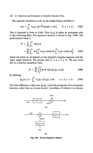 332 4.3 Detection and Estimation in Nonwhite Gaussian Noise
The received waveform on H1 in the simple binary problem is
IT!
r(t) = hch(t, u)VE s(u)du + w(t),
T,
(342)
This is identical in form to (146). Thus hch(t, u) plays an analogous role
to the whitening filter. The optimum receiver is shown in Fig. 4.49b. The
performance index is
= ~I:' dt u:hch(t, u) s(u) du J:hch(t, v) s(v) dv], (343)
where the limits (a, b) depend on the channel's impulse response and the
input signal duration. We assume that T1 :::;; a :::;; b :::;; T1. We can write
this in a familiar quadratic form:
b
d2 = ~IJdu dv s(u) Qch(u, v) s(v) (344)
a
by defining
IT!
Qch(u, v) = hch(t, u) hch(t, v) dt,
Tt
a:::;; u, v:::;; b. (345)
The only difference is that now Qch(u, v) has the properties of a covariance
function rather than an inverse kernel. A problem of interest is to choose
w(t)
--~)1 hch(t,u) 1-1--~)cbt---+) r(t)
s(t) . . s*(t)
(a)
r(t)
s(t)
(b)
Fig. 4.49 Known dispersive channel.
 