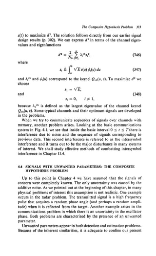 The Composite Hypothesis Problem 333
s(t) to maximize d2• The solution follows directly from our earlier signal
design results (p. 302). We can express d2 in terms of the channel eigen-
values and eigenfunctions
(346)
where
St ~ J: VEs(u) tf>t(u) du (347)
and >.,ch and •Mu) correspond to the kernel Qch(u, v). To maximize d2 we
choose
and (348)
St = 0, i '# 1,
because ..1ch is defined as the largest eigenvalue of the channel kernel
Qoh(u, v). Some typical channels and their optimum signals are developed
in the problems.
When we try to communicate sequences of signals over channels with
memory, another problem arises. Looking at the basic communications
system in Fig. 4.1, we see that inside the basic interval 0 ~ t ~ T there is
interference due to noise and the sequence of signals corresponding to
previous data. This second interference is referred to as the intersymbol
interference and it turns out to be the major disturbance in many systems
of interest. We shall study effective methods of combatting intersymbol
interference in Chapter 11.4.
4.4 SIGNALS WITH UNWANTED PARAMETERS: THE COMPOSITE
HYPOTHESIS PROBLEM
Up to this point in Chapter 4 we have assumed that the signals of
concern were completely known. The only uncertainty was caused by the
additive noise. As we pointed out at the beginning of this chapter, in many
physical problems of interest this assumption is not realistic. One example
occurs in the radar problem. The transmitted signal is a high frequency
pulse that acquires a random phase angle (and perhaps a random ampli-
tude) when it is reflected from the target. Another example arises in the
communications problem in which there is an uncertainty in the oscillator
phase. Both problems are characterized by the presence of an unwanted
parameter.
Unwanted parameters appear in both detection and estimation problems.
Because of the inherent similarities, it is adequate to confine our present
 