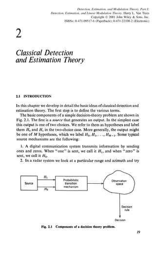 2
Detection, Estimation, and Modulation Theory, Part I:
Detection, Estimation, and Linear Modulation Theory. Harry L. Van Trees
Copyright © 2001 John Wiley & Sons, Inc.
ISBNs: 0-471-09517-6 (Paperback); 0-471-22108-2 (Electronic)
Classical Detection
and Estimation Theory
2.1 INTRODUCTION
In this chapter we develop in detail the basic ideas ofclassical detection and
estimation theory. The first step is to define the various terms.
The basic components of a simple decision-theory problem are shown in
Fig. 2.1. The first is a source that generates an output. In the simplest case
this output is one oftwo choices. We refer to them as hypotheses and label
them H0 and H1 in the two-choice case. More generally, the output might
be one of M hypotheses, which we label H0 , Hl> .. ., HM-l· Some typical
source mechanisms are the following:
1. A digital communication system transmits information by sending
ones and zeros. When "one" is sent, we call it Hl> and when "zero" is
sent, we call it H0 •
2. In a radar system we look at a particular range and azimuth and try
Source
H1
Probabilistic
transition
Ho
mechanism
Decision
rule
Decision
Fig. 2.1 Components of a decision theory problem.
19
 