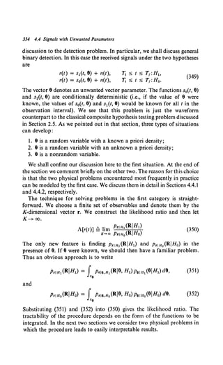 334 4.4 Signals with Unwanted Parameters
discussion to the detection problem. In particular, we shall discuss general
binary detection. In this case the received signals under the two hypotheses
are
r(t) = s1(t, 8) + n(t),
r(t) = s0(t, 8) + n(t),
T1 ~ t ~ T1 :Ht.
~ ~ t ~ T1 :Ho.
(349)
The vector 8 denotes an unwanted vector parameter. The functions s0(t, 8)
and s1(t, 8) are conditionally deterministic (i.e., if the value of 8 were
known, the values of s0(t, 8) and s1(t, 8) would be known for all t in the
observation interval). We see that this problem is just the waveform
counterpart to the classical composite hypothesis testing problem discussed
in Section 2.5. As we pointed out in that section, three types of situations
can develop:
1. 8 is a random variable with a known a priori density;
2. 8 is a random variable with an unknown a priori density;
3. 8 is a nonrandom variable.
We shall confine our discussion here to the first situation. At the end of
the section we comment briefly on the other two. The reason for this choice
is that the two physical problems encountered most frequently in practice
can be modeled by the first case. We discuss them in detail in Sections 4.4.1
and 4.4.2, respectively.
The technique for solving problems in the first category is straight-
forward. We choose a finite set of observables and denote them by the
K-dimensional vector r. We construct the likelihood ratio and then let
K-+ao.
A[r(t)] ~ lim Prl H1 (R!Ht).
K-+«> Pr!Ho(RIHo)
(350)
The only new feature is finding p..1n,(R!Ht) and p..1n0 (RIHo) in the
presence of 8. If 8 were known, we should then have a familiar problem.
Thus an obvious approach is to write
and
Pr!Ho(RIHo) = f Pr!e.n0 (Rj8, Ho) Pelno(81Ho) d8. (352)
Jxe
Substituting (351) and (352) into (350) gives the likelihood ratio. The
tractability of the procedure depends on the form of the functions to be
integrated. In the next two sections we consider two physical problems in
which the procedure leads to easily interpretable results.
 