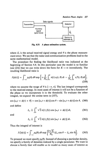 Random Phase Angles 337
Data signals
Transmitter 1----~
Auxiliary
signal
(pilot tone)
Fig. 4.51 A pbase estimation system.
where E, is the actual received signal energy and 6 is the phase measure-
ment error. We see that the radar and communication problems lead to the
same mathematical model.
The procedure for finding the likelihood ratio was indicated at the
beginning of Section 4.4. In this particular case the model is so familiar
(see (23)) that we can write down the form for K--+ oo immediately. The
resulting likelihood ratio is
A[r(t)] = J:11
p8(6)d6exp [+;0
J:r(t)s,(t,6)dt- ~oLT s,2(t,6)dt],
(359)
where we assume the range of 6 is [-7T, 7T]. The last integral corresponds
to the received energy. In most cases of interest it will not be a function of
the phase so we incorporate it in the threshold. To evaluate the other
integral, we expand the cosine term in (357),
cos [wet + ~(t) + 6] = cos [wet+ ~(t)] cos 6- sin [wet+ ~(t)] sin 6, (360)
and define
Le Q LT v'2 r(t) f(t) COS [wet + ~{t)) dt, (361)
and
Ls Q LT v2r(t) f(t) sin [wet + ~(t)] dt. (362)
Thus the integral of interest is
In: [2vE ]
A'[r(t)] = -n: p8(6) d6 exp Nor (Lc cos 6- L8 sin 6) . (363)
To proceed we must specify p8(8). Instead ofchoosing a particular density,
we specify a family of densities indexed by a single parameter. We want to
choose a family that will enable us to model as many cases of interest as
 