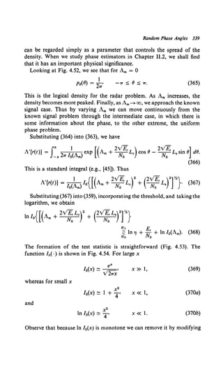 Random Phase Angles 339
can be regarded simply as a parameter that controls the spread of the
density. When we study phase estimators in Chapter 11.2, we shall find
that it has an important physical significance.
Looking at Fig. 4.52, we see that for Am = 0
Pe(8) = 2~, -Tr ~ 8 ~ Tr. (365)
This is the logical density for the radar problem. As Am increases, the
density becomes more peaked. Finally, as Am~ oo, we approach the known
signal case. Thus by varying Am we can move continuously from the
known signal problem through the intermediate case, in which there is
some information about the phase, to the other extreme, the uniform
phase problem.
Substituting {364) into (363), we have
A'[r{t)] = rn21T /:(Am) exp [(Am+ 2~~rLc) cos 8- 2~~rL.sin 8] d8.
(366)
This is a standard integral (e.g., [45]). Thus
, 1 {[( 2V£, )2 (2v'£, )2]%}
A [r(t)] = lo(Am) lo Am + ~ Lc + ~ L. · (367)
Substituting (367) into (359), incorporating the threshold, and taking the
logarithm, we obtain
Hl E
~ ln 7J + 11.rr + ln /0(Am)· (368)
Ho lYo
The formation of the test statistic is straightforward (Fig. 4.53). The
function /0( ·) is shown in Fig. 4.54. For large x
whereas for small x
and
e"'
/ 0(x) ~. 1- •
V 21TX
x2
10(x) ~ 1 + 4'
x2
ln /0(x) ~ 4 ,
X» 1, (369)
X« 1, (370a)
X« 1. (370b)
Observe that because ln /0(x) is monotone we can remove it by modifying
 