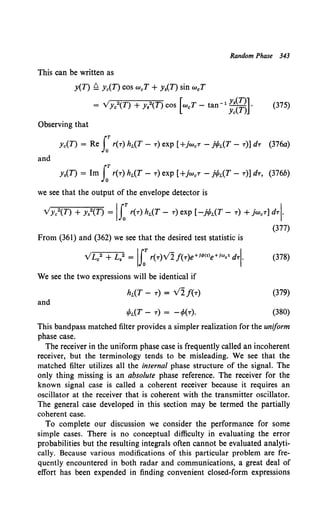 Random Phase 343
This can be written as
y(T) ~ Yc(T) COS weT + y.(T) sin weT
= Vye2(T) + Ys2(T) cos [weT - tan-l ~:~~] • (375)
Observing that
Yc(T) = Re J:r(T) hL(T- T) exp [+jw0 T- jt/JL(T- T)] dT (376a)
and
y.(T) = Im J:r(T) hL(T- T) exp [+jw0 T - j!fL(T- T)] dT, (376b)
we see that the output of the envelope detector is
Vyc2(T) + y.2(T) =II: r(T) hL(T- T) exp [-jt/JL(T- T) + jW0 T] dTI·
(377)
From (361) and (362) we see that the desired test statistic is
VL0
2 + L8
2 = IJ:r(T)Vlj(T)e+ld><•>e+lm.• d+ (378)
We see the two expressions will be identical if
and
hL(T- T) = Vlf(T)
tPL(T- T) = -rp(T).
(379)
(380)
This bandpass matched filter provides a simpler realization for the uniform
phase case.
The receiver in the uniform phase case is frequently called an incoherent
receiver, but the terminology tends to be misleading. We see that the
matched filter utilizes all the internal phase structure of the signal. The
only thing missing is an absolute phase reference. The receiver for the
known signal case is called a coherent receiver because it requires an
oscillator at the receiver that is coherent with the transmitter oscillator.
The general case developed in this section may be termed the partially
coherent case.
To complete our discussion we consider the performance for some
simple cases. There is no conceptual difficulty in evaluating the error
probabilities but the resulting integrals often cannot be evaluated analyti-
cally. Because various modifications of this particular problem are fre-
quently encountered in both radar and communications, a great deal of
effort has been expended in finding convenient closed-form expressions
 