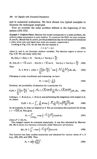 344 4.4 Signals with Unwanted Parameters
and in numerical evaluations. We have chosen two typical examples to
illustrate the techniques employed.
First we consider the radar problem defined at the beginning of this
section (354-355).
Example 1 (Uniform Phase). Because this model corresponds to a radar problem, the
uniform phase assumption is most realistic. To construct the ROC we must compute
PF and Po. (Recall that PFand Po are the probabilities that we will exceed the threshold
, when noise only and signal plus noise are present, respectively.)
Looking at Fig. 4.55, we see that the test statistic is
(381)
where Lc and L, are Gaussian random variables. The decision region is shown in
Fig. 4.56. We can easily verify that
Ho:E(Lc) = E(L,) = 0; Var(Lc) = Var(L,) = ~o,
_,- _,- No
H1 : E(Lcl8) = v E, cos 8; E(L,IB) = v E, sin 8; Var (Lc) = Var (L,) = 2 · (382)
Then
II( N)-1
( L2
+L")
PF ~ Pr [/ > YIHo] = 21T 2° exp - c No • dLc dL,. (383)
no
Changing to polar coordinates and evaluating, we have
PF = exp ( -~J (384)
Similarly, the probability of detection for a particular 8 is
Po(8) = II(2.,. ~0r1 exp (-(Lc - v'E,cos 8)2~ (L, - v'E,sin 8)2) dLc dL,. (385)
iio
Letting Lc = R cos {3, L, = R sin /3, and performing the integration with respect to {3,
we obtain
f., 2 ( R2 + E,) (2Rv'E,)
Po({/) = Po = ../v NoR exp -~ Io ~ dR. (386)
As we expected, Po does not depend on 8. We can normalize this expression by letting
z = V2/N0 R. This gives
1
., ( z2 + d2)
Po = _ z exp ---
2- l 0(zd) dz,
../2>/No
(387)
where d2 Q 2E,/No.
This integral cannot be evaluated analytically. It was first tabulated by Marcum
[46, 48] in terms of a function commonly called Marcum's Q function:
f"" ( z2
+ a 2
)
Q(a, {3) ~ J6
z exp ---
2- l 0(az) dz. (388)
This function has been studied extensively and tabulated for various values of a, {3
(e.g., [48], [49], and [SO]). Thus
( (2,)%
Po= Q d, No · (389)
 