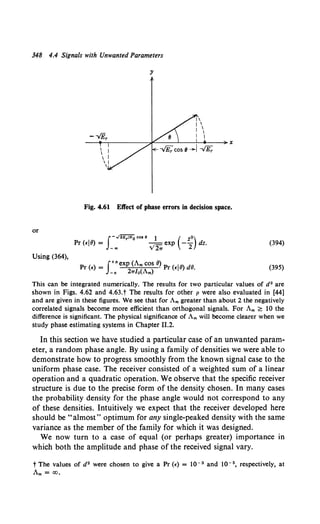 348 4.4 Signals with Unwanted Parameters
y
Fig. 4.61 Eft'ect of phase errors in decision space.
or
I-..;2E,INo co• e 1 ( z2)
Pr (£18) = _"' v'2, exp -2 dz. (394)
Using (364),
Pr (£) = J+"exp (Am cos 8) Pr (£IB) dB.
_, 2wlo(Am)
(395)
This can be integrated numerically. The results for two particular values of d2 are
shown in Figs. 4.62 and 4.63.t The results for other p were also evaluated in [44]
and are given in these figures. We see that for Am greater than about 2 the negatively
correlated signals become more efficient than orthogonal signals. For Am ~ 10 the
difference is significant. The physical significance of Am will become clearer when we
study phase estimating systems in Chapter 11.2.
In this section we have studied a particular case of an unwanted param-
eter, a random phase angle. By using a family of densities we were able to
demonstrate how to progress smoothly from the known signal case to the
uniform phase case. The receiver consisted of a weighted sum of a linear
operation and a quadratic operation. We observe that the specific receiver
structure is due to the precise form of the density chosen. In many cases
the probability density for the phase angle would not correspond to any
of these densities. Intuitively we expect that the receiver developed here
should be "almost" optimum for any single-peaked density with the same
variance as the member of the family for which it was designed.
We now turn to a case of equal (or perhaps greater) importance in
which both the amplitude and phase of the received signal vary.
t The values of d2 were chosen to give aPr(£)= lQ- 3 and lQ- 5, respectively, at
Am= CO,
 