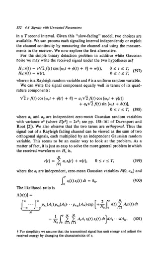 352 4.4 Signals with Unwanted Parameters
in a T second interval. Given this "slow-fading" model, two choices are
available. We can process each signaling interval independently or exploit
the channel continuity by measuring the channel and using the measure-
ments in the receiver. We now explore the first alternative.
For the simple binary detection problem in additive white Gaussian
noise we may write the received signal under the two hypotheses ast
H1 :r(t) = vVlf(t)cos [wet+ r/>(t) + 8] + w(t),
H0 :r(t) = w(t),
0 :5 t :5 T, (397)
0:5t:5T,
where v is a Rayleigh random variable and 8is a uniform random variable.
We can write the signal component equally well in terms of its quad-
rature components:
V2 v f(t) cos [wet + r/>(t) + 8] = alv2 f(t) cos [wet + r/>(t)]
+ a2 v'2 f(t) sin [wet + r/>(t)],
0 :5 t :5 T, (398)
where a1 and a2 are independent zero-mean Gaussian random variables
with variance a2 (where E[v2] = 2a2; see pp. 158-161 of Davenport and
Root [2]). We also observe that the two terms are orthogonal. Thus the
signal out of a Rayleigh fading channel can be viewed as the sum of two
orthogonal signals, each multiplied by an independent Gaussian random
variable. This seems to be an easier way to look at the problem. As a
matter of fact, it is just as easy to solve the more general problem inwhich
the received waveform on H1 is,
M
r(t) = L a1 s1(t) + w(t), 0:5t:5T, (399)
I= 1
where the a1 are independent, zero-mean Gaussian variables N(O, a..) and
(400)
The likelihood ratio is
A[r(t)] =
J~oo···J~oop..JAl) p...(A2) · · ·PaM(AM) exp [ +; 0J:r(t) 1~ A1s1(t) dt
~
(401)
t For simplicity we assume that the transmitted signal has unit energy and adjust the
received energy by changing the characteristics of v.
 