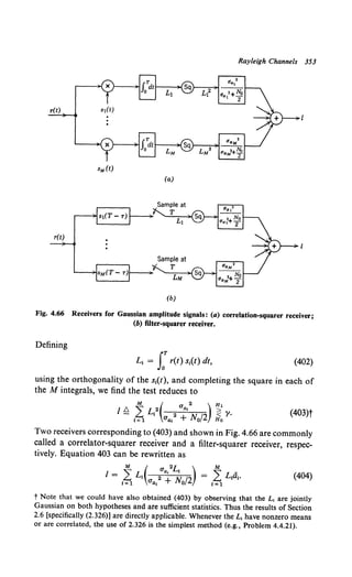 Rayleigh Channels 353
r(t)
(a)
(b)
Fig. 4.66 Receivers for Gaussian amplitude signals: (a) correlation-squarer receiver;
(b) filter-squarer receiver.
Defining
(402)
using the orthogonality of the s1(t), and completing the square in each of
the M integrals, we find the test reduces to
l /::;,L2 a, >
M ( a 2 ) H1
- £... I 2 < ')'.
1=1 C1a1 + No/2 Ho
(403)t
Two receivers corresponding to (403) and shown in Fig. 4.66 are commonly
called a correlator-squarer receiver and a filter-squarer receiver, respec-
tively. Equation 403 can be rewritten as
M ( a 2L ) M
I = LL, 2 a, lv: /2 = LL/i,.
1=1 aa, + 0 1=1
(404)
t Note that we could have also obtained (403) by observing that the L, are jointly
Gaussian on both hypotheses and are sufficient statistics. Thus the results of Section
2.6 [specifically (2.326)] are directly applicable. Whenever the L, have nonzero means
or are correlated, the use of 2.326 is the simplest method (e.g., Problem 4.4.21).
 