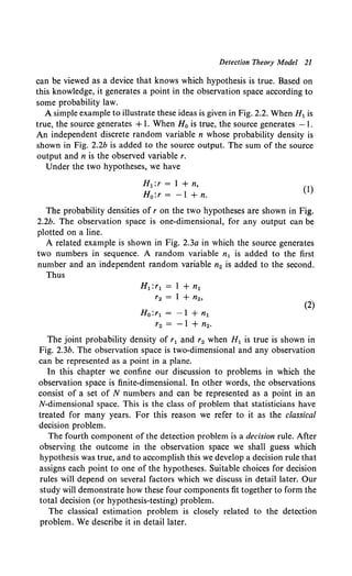 Detection Theory Model 21
can be viewed as a device that knows which hypothesis is true. Based on
this knowledge, it generates a point in the observation space according to
some probability law.
A simple example to illustrate these ideas is given in Fig. 2.2. When H1 is
true, the source generates +1. When H0 is true, the source generates - I.
An independent discrete random variable n whose probability density is
shown in Fig. 2.2b is added to the source output. The sum of the source
output and n is the observed variable r.
Under the two hypotheses, we have
H1 :r = 1 + n,
H 0 :r = -1 + n.
(1)
The probability densities of r on the two hypotheses are shown in Fig.
2.2b. The observation space is one-dimensional, for any output can be
plotted on a line.
A related example is shown in Fig. 2.3a in which the source generates
two numbers in sequence. A random variable n1 is added to the first
number and an independent random variable n2 is added to the second.
Thus
H1 :r1 = 1 +n1
'2 = 1 + n2,
Ho: r1 = - 1 + n1
r2 = -1 + n2•
(2)
The joint probability density of r1 and r2 when H1 is true is shown in
Fig. 2.3b. The observation space is two-dimensional and any observation
can be represented as a point in a plane.
In this chapter we confine our discussion to problems in which the
observation space is finite-dimensional. In other words, the observations
consist of a set of N numbers and can be represented as a point in an
N-dimensional space. This is the class of problem that statisticians have
treated for many years. For this reason we refer to it as the classical
decision problem.
The fourth component of the detection problem is a decision rule. After
observing the outcome in the observation space we shall guess which
hypothesis was true, and to accomplish this we develop a decision rule that
assigns each point to one of the hypotheses. Suitable choices for decision
rules will depend on several factors which we discuss in detail later. Our
study will demonstrate how these four components fit together to form the
total decision (or hypothesis-testing) problem.
The classical estimation problem is closely related to the detection
problem. We describe it in detail later.
 