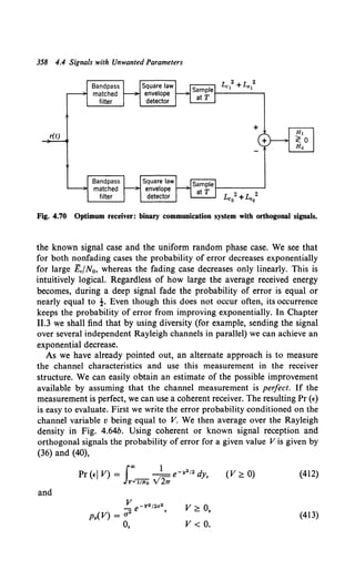 358 4.4 Signals with Unwanted Parameters
r(t)
Bandpass
matched
filter
Bandpass
matched
filter
Square law
envelope
detector
Square law
envelope
detector
Fig. 4.70 Optimum receiver: binary communication system with orthogonal signals.
the known signal case and the uniform random phase case. We see that
for both nonfading cases the probability of error decreases exponentially
for large E,/N0 , whereas the fading case decreases only linearly. This is
intuitively logical. Regardless of how large the average received energy
becomes, during a deep signal fade the probability of error is equal or
nearly equal to t. Even though this does not occur often, its occurrence
keeps the probability of error from improving exponentially. In Chapter
II.3 we shall find that by using diversity (for example, sending the signal
over several independent Rayleigh channels in parallel) we can achieve an
exponential decrease.
As we have already pointed out, an alternate approach is to measure
the channel characteristics and use this measurement in the receiver
structure. We can easily obtain an estimate of the possible improvement
available by assuming that the channel measurement is perfect. If the
measurement is perfect, we can use a coherent receiver. The resulting Pr (t)
is easy to evaluate. First we write the error probability conditioned on the
channel variable v being equal to V. We then average over the Rayleigh
density in Fig. 4.64b. Using coherent or known signal reception and
orthogonal signals the probability of error for a given value Vis given by
(36) and (40),
and
V -V2 /2a•
2e '
p.,(V) =a
0,
v ~ 0,
v < 0.
(V ~ 0) (412)
(413)
 