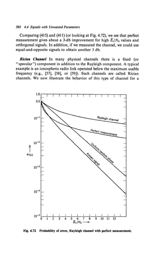 360 4.4 Signals with Unwanted Parameters
Comparing (415) and (411) (or looking at Fig. 4.72), we see that perfect
measurement gives about a 3-db improvement for high E,fN0 values and
orthogonal signals. In addition, if we measured the channel, we could use
equal-and-opposite signals to obtain another 3 db.
Rician Channel In many physical channels there is a fixed (or
"specular") component in addition to the Rayleigh component. A typical
example is an ionospheric radio link operated below the maximum usable
frequency (e.g., [57], [58], or [59]). Such channels are called Rician
channels. We now illustrate the behavior of this type of channel for a
t
Pr(E)
Fig. 4.72 Probability of error, Rayleigh channel with perfect measurement.
 