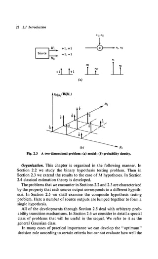 22 2.1 Introduction
(a)
R1
Fig. 2.3 A two-dimensional problem: (a) model; (b) probability density.
Organization. This chapter is organized in the following manner. In
Section 2.2 we study the binary hypothesis testing problem. Then in
Section 2.3 we extend the results to the case of M hypotheses. In Section
2.4 classical estimation theory is developed.
The problems that we encounter in Sections 2.2 and 2.3 are characterized
by the property that each source output corresponds to a different hypoth-
esis. In Section 2.5 we shall examine the composite hypothesis testing
problem. Here a number of source outputs are lumped together to form a
single hypothesis.
All of the developments through Section 2.5 deal with arbitrary prob-
ability transition mechanisms. In Section 2.6 we consider in detail a special
class of problems that will be useful in the sequel. We refer to it as the
general Gaussian class.
In many cases of practical importance we can develop the "optimum"
decision rule according to certain criteria but cannot evaluate how well the
 