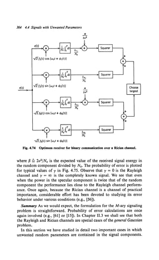 364 4.4 Signals with Unwanted Parameters
r(t)
-./2fo(t) sin (wet + t/>o(t)]
Fig. 4.74 Optimum receiver for binary communication over a Rician channel.
where fJ f2 2a2/N0 is the expected value of the received signal energy in
the random component divided by N0 • The probability of error is plotted
for typical values of y in Fig. 4.75. Observe that y = 0 is the Rayleigh
channel and y = oo is the completely known signal. We see that even
when the power in the specular component is twice that of the random
component the performance lies close to the Rayleigh channel perform-
ance. Once again, because the Rician channel is a channel of practical
importance, considerable effort has been devoted to studying its error
behavior under various conditions (e.g., [56]).
Summary As we would expect, the formulation for the M-ary signaling
problem is straightforward. Probability of error calculations are once
again involved (e.g., [61] or [15]). In Chapter 11.3 we shall see that both
the Rayleigh and Rician channels are special cases of the general Gaussian
problem.
In this section we have studied in detail two important cases in which
unwanted random parameters are contained in the signal components.
 