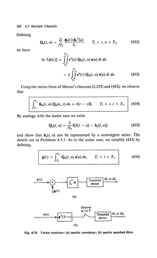 368 4.5 Multiple Channels
Defining
1j < t, u < T1, (432)
we have
Tt
In A[r(t)] = ffrT(t) Qn(t, u) s(u) dt du
Tt
Tf
- t ffsT(t) Qn(t, u) s(u) dt du. (433)
Tt
Using the vector form of Mercer's theorem (2.253) and (432), we observe
that
ITt
K0 (t, u) Q0 (u, z) du = S(t - z)I,
T,
(434)
By analogy with the scalar case we write
2
Qn(t, u) = No I[S(t - u) - h0(t, u)] (435)
and show that h0 (t, u) can be represented by a convergent series. The
details are in Problems 4.5.1. As in the scalar case, we simplify (433) by
defining,
IT!
g(t) = Q0 (t, u) s(u) du,
Tt
(436)
r(t) Ht or Ho
g(t)
(a)
r(!!~l T I
=-~g (T-T)I-----'
(b)
Fig. 4.76 Vector receivers: (a) matrix correlator; (b) matrix matched filter.
 