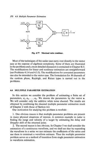 370 4.6 Multiple Parameter Estimation
Fig. 4.77 Maximal ratio combiner.
Most of the techniques ofthe scalar case carry over directly to the vector
case at the expense of algebraic complexity. Some of them are illustrated
in the problems and a more detailed discussion is contained in Chapter 11.5.
The modifications for linear and nonlinear estimation are straightforward
(see Problems 4.5.4 and 4.5.5). The modifications for unwanted parameters
can also be extended to the vector case. The formulation for M channels of
the random phase, Rayleigh, and Rician types is carried out in the
problems.
4.6 MULTIPLE PARAMETER ESTIMATION
In this section we consider the problem of estimating a finite set of
parameters, ah a2 , ••• , am. We denote the parameters by the vector a.
We will consider only the additive white noise channel. The results are
obtained by combining the classical multiple parameter estimation result
of Chapter 2 with those of Section 4.2.
Our motivation for studying this problem is twofold:
1. One obvious reason is that multiple parameter problems are present
in many physical situations of interest. A common example in radar is
finding the range and velocity of a target by estimating the delay and
Doppler shift of the returned pulse.
2. The second reason is less obvious. In Chapter 5 we shall consider the
estimation of a continuous waveform, and we shall see that by expanding
the waveform in a series we can estimate the coefficients of the series and
use them to construct a waveform estimate. Thus the multiple parameter
problem serves as a method of transition from single parameter estimation
to waveform estimation.
 