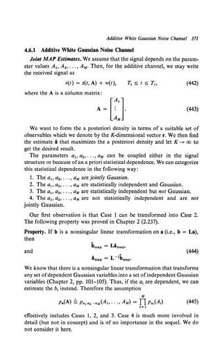 Additive White Gaussian Noise Channel 371
4.6.1 Additive White Gaussian Noise Channel
Joint MAP Estimates. We assume that the signal depends on the param-
eter values A1o A2, ••• , AM. Then, for the additive channel, we may write
the received signal as
r(t) = s(t, A) + w(t), (442)
where the A is a column matrix:
(443)
We want to form the a posteriori density in terms of a suitable set of
observables which we denote by the K-dimensional vector r. We then find
the estimate i that maximizes the a posteriori density and let K-+ oo to
get the desired result.
The parameters a1o a2, ••• , aM can be coupled either in the signal
structure or because ofan a priori statistical dependence. We can categorize
this statistical dependence in the following way:
1. The a1o a2, ••• , aM are jointly Gaussian.
2. The a1o a2, ••• , aM are statistically independent and Gaussian.
3. The a1o a2, ••• , aM are statistically independent but not Gaussian.
4. The a1o a2 , ••• , aM are not statistically independent and are not
jointly Gaussian.
Our first observation is that Case 1 can be transformed into Case 2.
The following property was proved in Chapter 2 (2.237).
Property. If b is a nonsingular linear transformation on a (i.e., b = La),
then
and (444)
We know that there is a nonsingular linear transformation that transforms
any set ofdependent Gaussian variables into a set ofindependent Gaussian
variables (Chapter 2, pp. 101-105). Thus, if the a1 are dependent, we can
estimate the b1 instead. Therefore the assumption
M
Pa(A) ~ Pa1 a2 ···aM(Al, ··.,AM) = fl Pa,(A,) (445)
I= 1
effectively includes Cases 1, 2, and 3. Case 4 is much more involved in
detail (but not in concept) and is of no importance in the sequel. We do
not consider it here.
 