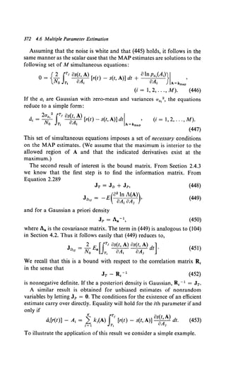 372 4.6 Multiple Parameter Estimation
Assuming that the noise is white and that (445) holds, it follows in the
same manner as the scalar case that the MAP estimates are solutions to the
following set of M simultaneous equations:
0 = {2. rTf 8s(t, A) [r(t) - s(t, A)] dt + 8ln Pa,(A;)}I '
No JTt 8A; 8A; A=ilmap
(i = 1, 2, ... , M). (446)
If the a1 are Gaussian with zero-mean and variances aa1
2 , the equations
reduce to a simple form:
A 2aa,2
iT' os(t, A) I
a, = ~ ay- [r(t) - s(t, A)] dt . ,
0 Tt I A=amap
(i = 1, 2, ... , M).
(447)
This set of simultaneous equations imposes a set of necessary conditions
on the MAP estimates. (We assume that the maximum is interior to the
allowed region of A and that the indicated derivatives exist at the
maximum.)
The second result of interest is the bound matrix. From Section 2.4.3
we know that the first step is to find the information matrix. From
Equation 2.289
JT = JD + Jp,
(82 ln A(A))
Jv,, = -E 8A1 8A1 '
and for a Gaussian a priori density
Jp = Aa-1,
(448)
(449)
(450)
where Aa is the covariance matrix. The term in (449) is analogous to (104)
in Section 4.2. Thus it follows easily that (449) reduces to,
J = 2_ E [iT' 8s(t, A) 8s{t, A) d ] .
Dll lT a 8A 8A. t
lYQ Tt t 1
(451)
We recall that this is a bound with respect to the correlation matrix R,
in the sense that
(452)
is nonnegative definite. If the a posteriori density is Gaussian, R, - 1 = JT.
A similar result is obtained for unbiased estimates of nonrandom
variables by letting Jp = 0. The conditions for the existence of an efficient
estimate carry over directly. Equality will hold for the ith parameter if and
only if
K rTf 8s(t A)
d1[r(t)] - A1 = 1~ k;(A) JT; [r(t) - s(t, A)] at-dt. (453)
To illustrate the application of this result we consider a simple example.
 