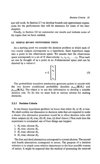 Decision Criteria 23
test will work. In Section 2.7 we develop bounds and approximate expres-
sions for the performance that will be necessary for some of the later
chapters.
Finally, in Section 2.8 we summarize our results and indicate some of
the topics that we have omitted.
2.2 SIMPLE BINARY HYPOTHESIS TESTS
As a starting point we consider the decision problem in which each of
two source outputs corresponds to a hypothesis. Each hypothesis maps
into a point in the observation space. We assume that the observation
space corresponds to a set of N observations: r1o r2 , r3 , ••• , 'N· Thus each
set can be thought of as a point in an N-dimensional space and can be
denoted by a vector r:
(3)
The probabilistic transition mechanism generates points in accord with
the two known conditional probability densities PriH1 (RIH1) and
Pr!Ho(RIH0). The object is to use this information to develop a suitable
decision rule. To do this we must look at various criteria for making
decisions.
2.2.1 Decision Criteria
In the binary hypothesis problem we know that either H0 or H1 is true.
We shall confine our discussion to decision rules that are required to make
a choice. (An alternative procedure would be to allow decision rules with
three outputs (a) H0 true, (b) H1 true, (c) don't know.) Thus each time the
experiment is conducted one of four things can happen:
1. H0 true; choose H0•
2. H0 true; choose H1 •
3. H1 true; choose H1•
4. H1 true; choose H0 •
The first and third alternatives correspond to correct choices. The second
and fourth alternatives correspond to errors. The purpose of a decision
criterion is to attach some relative importance to the four possible courses
of action. It might be expected that the method of processing the received
 