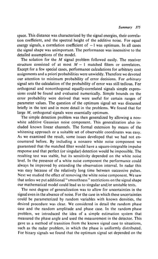 Summary 375
space. This distance was characterized by the signal energies, their correla-
tion coefficient, and the spectral height of the additive noise. For equal
energy signals, a correlation coefficient of -1 was optimum. In all cases
the signal shape was unimportant. The performance was insensitive to the
detailed assumptions of the model.
The solution for the M signal problem followed easily. The receiver
structure consisted of at most M - I matched filters or correlators.
Except for a few special cases, performance calculations for arbitrary cost
assignments and a priori probabilities were unwieldy. Therefore we devoted
our attention to minimum probability of error decisions. For arbitrary
signal sets the calculation of the probability of error was still tedious. For
orthogonal and nonorthogonal equally-correlated signals simple expres-
sions could be found and evaluated numerically. Simple bounds on the
error probability were derived that were useful for certain ranges of
parameter values. The question of the optimum signal set was discussed
briefly in the text and in more detail in the problems. We found that for
large M, orthogonal signals were essentially optimum.
The simple detection problem was then generalized by allowing a non-
white additive Gaussian noise component. This generalization also in-
cluded known linear channels. The formal extension by means of the
whitening approach or a suitable set of observable coordinates was easy.
As we examined the result, some issues developed that we had not en-
countered before. By including a nonzero white noise component we
guaranteed that the matched filter would have a square-integrable impulse
response and that perfect (or singular) detection would be impossible. The
resulting test was stable, but its sensitivity depended on the white noise
level. In the presence of a white noise component the performance could
always be improved by extending the observation interval. In radar this
was easy because of the relatively long time between successive pulses.
Next we studied the effect of removing the white noise component. We saw
that unless we put additional" smoothness" restrictions on the signal shape
our mathematical model could lead us to singular and/or unstable tests.
The next degree of generalization was to allow for uncertainties in the
signal even in the absence of noise. For the case in which these uncertainties
could be parameterized by random variables with known densities, the
desired procedure was clear. We considered in detail the random phase
case and the random amplitude and phase case. In the random phase
problem, we introduced the idea of a simple estimation system that
measured the phase angle and used the measurement in the detector. This
gave us a method of transition from the known signal case to situations,
such as the radar problem, in which the phase is uniformly distributed.
For binary signals we found that the optimum signal set depended on the
 