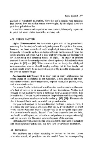 Topics Omitted 377
problem of waveform estimation. Here the useful results were relations
that showed how estimation errors were coupled by the signal structure
and the a priori densities.
In addition to summarizing what we have covered, it is equally important
to point out some related issues that we have not.
4.7.2 TOPICS OMITTED
Digital Communications. We have done a great deal of the groundwork
necessary for the study of modern digital systems. Except for a few cases,
however, we have considered only single-digit transmission. (This is
frequently referred to as the one-shot problem in the literature.) From the
simple example in Section 4.2 it is clear that performance can be improved
by transmitting and detecting blocks of digits. The study of efficient
methods is one ofthe central problems ofcoding theory. Suitable references
are given in [66] and [18]. This comment does not imply that all digital
communication systems should employ coding, but it does imply that
coding should always be considered as one of the possible alternatives in
the over-all system design.
Non-Gaussian Interference. It is clear that in many applications the
prime source of interference is non-Gaussian. Simple examples are man-
made interference at lower frequencies, impulse noise, and galactic, solar,
and atmospheric noise.
Our reason for the omission of non-Gaussian interferences is not because
of a lack of interest in or appreciation of their importance. Neither is it
because of our inability to solve a particular non-Gaussian problem. It is
probable that if we can model or measure the pertinent statistics adequately
a close-to-optimum receiver can be derived (e.g., [67], [68]). The reason is
that it is too difficult to derive useful but general results.
Our goal with respect to the non-Gaussian problem is modest. First, it
is to leave the user with an awareness that in any given situation we must
verify that the Gaussian model is either valid or an adequate approxima-
tion to obtain useful results. Second, if the Gaussian model does not hold,
we should be willing to try to solve the actual problem (even approximately)
and not to retain the Gaussian solution because of its neatness.
In this chapter we have developed solutions for the problems ofdetection
and finite parameter estimation. We now turn to waveform estimation.
4.8 PROBLEMS
The problems are divided according to sections in the text. Unless
otherwise stated, all problems use the model from the corresponding
 