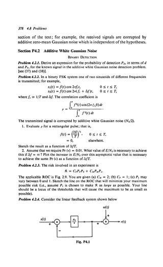 378 4.8 Problems
section of the text; for example, the received signals are corrupted by
additive zero-mean Gaussian noise which is independent of the hypotheses.
Section P4.2 Additive White Gaussian Noise
BINARY DETECTION
Problem 4.2.1. Derive an expression for the probability of detection Po, in terms of d
and PF, for the known signal in the additive white Gaussian noise detection problem.
[see (37) and (38)].
Problem 4.2.2. In a binary FSK system one of two sinusoids of different frequencies
is transmitted; for example,
sl(t) = f(t) cos 2rrfct,
s2(t) = /(t) cos 2rr(fc + tlf)t,
OStST,
OStST,
where lc » 1/T and tJ.f. The correlation coefficient is
J:f2(t)cos(2rr6./t)dt
p = T •
fo f"(t) dt
The transmitted signal is corrupted by additive white Gaussian noise (N0/2).
1. Evaluate p for a rectangular pulse; that is,
f(t) = e:r.
= 0,
Sketch the result as a function of tJ.fT.
OStST,
elsewhere.
2. Assume that we require Pr (f) = 0.01. What value of E/No is necessary to achieve
this iftJ.f = oo? Plot the increase in E/No over this asymptotic value that is necessary
to achieve the same Pr (f) as a function of tJ.fT.
Problem 4.2.3. The risk involved in an experiment is
:R. = CFPFPo + CMPMP1.
The applicable ROC is Fig. 2.9. You are given (a) CM = 2; (b) CF = 1; (c) P1 may
vary between 0 and 1. Sketch the line on the ROC that will minimize your maximum
possible risk (i.e., assume P1 is chosen to make :R. as large as possible. Your line
should be a locus of the thresholds that will cause the maximum to be as small as
possible).
Problem 4.2.4. Consider the linear feedback system shown below
w(t)
+
r(t)
x(t)
+
Fig. P4.1
 