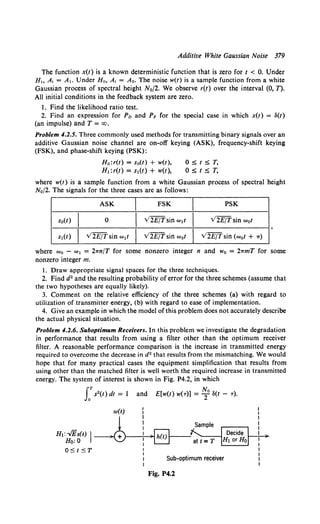 Additive White Gaussian Noise 379
The function x(t) is a known deterministic function that is zero for t < 0. Under
H, A, = A,. Under Ha, A, = Ao. The noise w(t) is a sample function from a white
Gaussian process of spectral height N0/2. We observe r(t) over the interval (0, T).
All initial conditions in the feedback system are zero.
1. Find the likelihood ratio test.
2. Find an expression for Pn and PF for the special case in which x(t) = S(t)
(an impulse) and T = CXJ.
Problem 4.2.5. Three commonly used methods for transmitting binary signals over an
additive Gaussian noise channel are on-off keying (ASK), frequency-shift keying
(FSK), and phase-shift keying (PSK):
Ho:r(t) = sa(t) + w(t),
H1:r(t) = s1(t) + w(t),
OStST,
ostsT,
where w(t) is a sample function from a white Gaussian process of spectral height
No/2. The signals for the three cases are as follows:
ASK
I FSK
I PSK
so(I)
I 0
I V2E/Tsin w1t
I V2E/Tsin wot
s1(t)
I v'2E/T sin w1t
I V2E/Tsin w0t
I V2E/Tsin (w0t + ,.)
where w0 - w1 = 2,.n/T for some nonzero integer n and wo = 2,.mT for some
nonzero integer m.
l. Draw appropriate signal spaces for the three techniques.
2. Find d2 and the resulting probability of error for the three schemes (assume that
the two hypotheses are equally likely).
3. Comment on the relative efficiency of the three schemes (a) with regard to
utilization of transmitter energy, (b) with regard to ease of implementation.
4. Give an example in which the model of this problem does not accurately describe
the actual physical situation.
Problem 4.2.6. Suboptimum Receivers. In this problem we investigate the degradation
in performance that results from using a filter other than the optimum receiver
filter. A reasonable performance comparison is the increase in transmitted energy
required to overcome the decrease in d2 that results from the mismatching. We would
hope that for many practical cases the equipment simplification that results from
using other than the matched filter is well worth the required increase in transmitted
energy. The system of interest is shown in Fig. P4.2, in which
LTs2(t) dt = l and E[w(t) w(r)] = ~0 3(t - r).
Ht:-./Es(t) j
Ho:O
OStST
w(t)
Sub-optimum receiver
Fig. P4.2
 