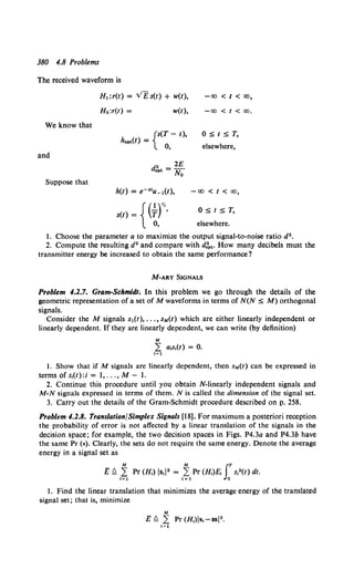 380 4.8 Problems
The received waveform is
We know that
and
Suppose that
H1:r(t) = v£ s(t) + w(t),
Ho:r(t) = w(t),
{
s(T- 1),
hopt(l) =
0,
{
( 1)''
s(t) = T '
0,
-co < t < co,
-co < t < co.
O:St:ST,
elsewhere,
-co < t < co,
O:St:ST,
elsewhere.
1. Choose the parameter a to maximize the output signal-to-noise ratio d2 •
2. Compute the resulting d2 and compare with d:pt· How many decibels must the
transmitter energy be increased to obtain the same performance?
M-ARY SIGNALS
Problem 4.2.7. Gram-Schmidt. In this problem we go through the details of the
geometric representation of a set of M waveforms in terms of N(N :S M) orthogonal
signals.
Consider the M signals s1{t), ... , sM(t) which are either linearly independent or
linearly dependent. If they are linearly dependent, we can write (by definition)
M
L a1s1(t) = 0.
1=1
I. Show that if M signals are linearly dependent, then sM(t) can be expressed in
termsofs1(t):i= 1, ...,M-l.
2. Continue this procedure until you obtain N-linearly independent signals and
M-N signals expressed in terms of them. N is called the dimension of the signal set.
3. Carry out the details of the Gram-Schmidt procedure described on p. 258.
Problem 4.2.8. Translation/Simplex Signals [18]. For maximum a posteriori reception
the probability of error is not affected by a linear translation of the signals in the
decision space; for example, the two decision spaces in Figs. P4.3a and P4.3b have
the same Pr (E). Clearly, the sets do not require the same energy. Denote the average
energy in a signal set as
M M f.T
E fl 1~ Pr (H1) lsd2 = 1~1Pr (H,)E, 0
s,2(t) dt.
1. Find the linear translation that minimizes the average energy of the translated
signal set; that is, minimize
M
E ~ L Pr (H1)Is1 -ml2 •
1=1
 