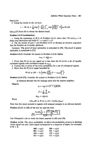 Additive White Gaussian Noise 383
Findpx(x).
5. Using the results in (4), we have
1 - Pr (•) =~exp (-!Jr..exp [ (~)* x]p.,(X) dX.
Use p.,(X) from (4) to obtain the desired result.
Problem 4.2.11 (t:olfti,ation).
1. Using the expression in (P.1) of Problem 4.2.11, show that 8 Pr (•)/8p12 > 0.
Does your derivation still hold if 1 -+ i and 2 -+ j?
2. Use the results of part 1 and Problem 4.2.9 to develop an intuitive argument
that the Simplex set is locally optimum.
Comment. The proof of local optimality is contained in [70]. The proof of global
optimality is contained in [71].
Problem 4.2.13. Consider the system in Problem 4.2.10. Define
Pmaz = ~~~ Pil•
1. Prove that Pr (•) on any signal set is less than the Pr (•) for a set of equally
correlated signals with correlation equal to Pmax·
2. Express this in terms of the error probability for a set of orthogonal signals.
3. Show that the Pr (•) is upper bounded by
Pr (•) S(M- 1) {erfc• ([!0 (1 - Pmax>r'}
Problem 4.2.U (72]. Consider the system in Problem 4.2.10. Define
d,:distance between the ith message point and the nearest neighbor.
Observe
dmln = min d,.
I
Prove
erfc.(J) S Pr(•) S (M-l)erfc.(dmtn)
Note that this result extends to signals with unequal energies in an obvious manner.
Problem 4.2.15. In (68) of the text we used the limit
lim In erf• [>' + (2PT~ogm Mrl.
M~., 1/(M- 1)
Use !'Hospital's rule to verify the limits asserted in (69) and (70).
Problem 4.1.16. The error probability in (66) is the probability of error in deciding
which signal was sent. Each signal corresponds to a sequence of digits; for example,
if M= 8,
000 --+- so(t)
001-+sl(t)
010-+ s2(t)
Oll-+s3(t)
100-+s.(t)
101-+sa(t)
110-+ s8 (t)
lll-+s7(t).
 