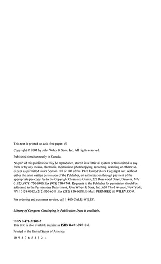 This text is printed on acid-free paper. @)
Copyright© 2001 by John Wiley & Sons, Inc. All rights reserved.
Published simultaneously in Canada.
No part ofthis publication may be reproduced, stored in a retrieval system or transmitted in any
form or by any means, electronic, mechanical, photocopying, recording, scanning or otherwise,
except as permitted under Section I07 or I08 ofthe 1976 United States Copyright Act, without
either the prior written permission ofthe Publisher, or authorization through payment ofthe
appropriate per-copy fee to the Copyright Clearance Center, 222 Rosewood Drive, Danvers, MA
01923, (978) 750-8400, fax (978) 750-4744. Requests to the Publisher for permission should be
addressed to the Permissions Department, John Wiley & Sons, Inc., 605 Third Avenue, New York,
NY 10158-0012, (212) 850-6011, fax (212) 850-6008, E-Mail: PERMREQ@ WILEY.COM.
For ordering and customer service, call 1-800-CALL-WILEY.
Library ofCongress Cataloging in Publication Data is available.
ISBN 0-471-22108-2
This title is also available in print as ISBN 0-471-09517-6.
Printed in the United States of America
10 9 8 7 6 5 4 3 2 I
 