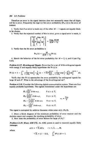 384 4.8 Problems
Therefore an error in the signal decision does not necessarily mean that all digits
will be in error. Frequently the digit (or bit) error probability [Prs (€)] is the error of
interest.
I. Verify that if an error is made any of the other M - I signals are equally likely
to be chosen.
2. Verify that the expected number of bits in error, given a signal error is made, is
(log2 M)M
2(M- 1).
3. Verify that the bit error probability is
M
Prs (€) = 2(M _ 1) Pr (£).
4. Sketch the behavior of the bit error probability for M = 2, 4, and 8 (use Fig.
4.25).
Problem 4.1.17. Bi-orthogonal Signals. Prove that for a set of M bi-orthogona1 signals
with energy E and equally likely hypotheses the Pr (€) is
Pr (€) = 1 - .;-exp -- (x- V£)2 .;-exp -- dy dx.
f.oo 1 [ 1 - ][J" 1 ( y2) ]M/2-1
0 v wN0 No -" v wN0 No
Verify that this Pr (€) approaches the error probability for orthogonal signals for
large M and d2• What is the advantage of the hi-orthogonal set?
Problem 4.1.18. Consider the following digital communication system. There are four
equally probable hypotheses. The signals transmitted under the hypotheses are
OStST,
OStST,
OStST,
OStST.
2wn
Wc=T
The signal is corrupted by additive Gaussian white noise w(t), (No/2).
1. Draw a block diagram of the minimum probability of error receiver and the
decision space and compute the resulting probability of error.
2. How does the probability of error behave for large A"/No?
Problem 4.1.19. M-ary ASK [72]. An ASK system is used to transmit equally likely
messages
s,(t) = vE; </>(t), i = 1, 2, ..., M,
where
vE; = <;- I)~. s:'/>2( t) dt = 1.
 
