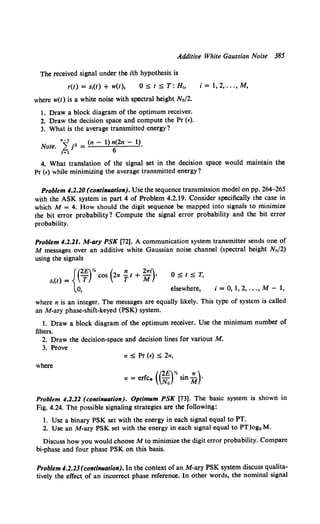 Additive White Gaussian Noise 385
The received signal under the ith hypothesis is
r(t) = s,(t) + w(t),
where w(t) is a white noise with spectral height No/2.
1. Draw a block diagram of the optimum receiver.
2. Draw the decision space and compute the Pr (£).
3. What is the average transmitted energy?
~1 n~ •2 (n - 1) n(2n - 1)
note. L... J = 6 ·
l=l
i =I, 2, ..., M,
4. What translation of the signal set in the decision space would maintain the
Pr (£)while minimizing the average transmitted energy?
Problem 4.2.20 (continuation). Use the sequence transmission model on pp. 264-265
with the ASK system in part 4 of Problem 4.2.19. Consider specifically the case in
which M = 4. How should the digit sequence be mapped into signals to minimize
the bit error probability? Compute the signal error probability and the bit error
probability.
Problem 4.2.21. M-ary PSK [72]. A communication system transmitter sends one of
M messages over an additive white Gaussian noise channel (spectral height No/2)
using the signals
{(2£)Y. ( n 2"i)
s,(t) = T cos 21T T t + M ,
0, elsewhere, i = 0, 1, 2, ..., M- 1,
where n is an integer. The messages are equally likely. This type of system is called
an M-ary phase-shift-keyed (PSK) system.
1. Draw a block diagram of the optimum receiver. Use the minimum number of
filters.
2. Draw the decision-space and decision lines for various M.
3. Prove
where
((2£)% 7T)
a = erfc* No sin M ·
Problem 4.2.22 (continuation). Optimum PSK [73]. The basic system is shown in
Fig. 4.24. The possible signaling strategies are the following:
1. Use a binary PSK set with the energy in each signal equal to PT.
2. Use an M-ary PSK set with the energy in each signal equal to PT logz M.
Discuss how you would choose M to minimize the digit error probability. Compare
hi-phase and four phase PSK on this basis.
Problem 4.2.23 (continuation). In the context of an M-ary PSK system discuss qualita-
tively the effect of an incorrect phase reference. In other words, the nominal signal
 
