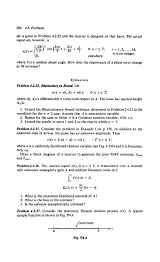 386 4.8 Problems
set is given in Problem 4.2.22 and the receiver is designed on that basis. The actual
signal set, however, is
{(
2£)Y' (2..n 2..; )
- cos -t+-+8·
s,(t) = T T M
0,
O~t~T.
elsewhere,
i = 1, 2, ... , M,
n is an integer,
where 8 is a random phase angle. How does the importance of a phase error change
as M increases?
EsTIMATION
Problem 4.2.24. Bhattacharyya Bound. Let
r(t) = s(t, A) + w(t), O~t~T.
where s(t, A) is differentiable k times with respect to A. The noise has spectral height
No/2.
1. Extend the Bhattacharyya bound technique developed in Problem 2.4.23 to the
waveform for the n = 2 case. Assume that A is nonrandom variable.
2. Repeat for the case in which A is a Gaussian random variable; N(O, ua).
3. Extend the results in parts I and 2 to the case in which n = 3.
Problem 4.2.25. Consider the problem in Example 1 on p. 276. In addition to the
unknown time of arrival, the pulse has an unknown amplitude. Thus
r(t) = b s(t - a) + w(t), -T ~ t ~ T,
where a is a uniformly distributed random variable (see Fig. 4.29b) and b is Gaussian,
N(O, u.).
Draw a block diagram of a receiver to generate the joint MAP estimates, dmap
and hmap•
Problem 4.2.26. The known signal s(t), 0 ~ t ~ T, is transmitted over a channel
with unknown nonnegative gain A and additive Gaussian noise n(t):
LTs2 (t) dt = E,
No
K.(t• ..) = 2 au - ..).
1. What is the maximum likelihood estimate of A?
2. What is the bias in the estimate?
3. Is the estimate asymptotically unbiased?
Problem 4.2.27. Consider the stationary Poisson random process x(t). A typical
sample function is shown in Fig. P4.4.
/Event times
--~0~~~-x--~~-----~--*~~T----~
Fig. P4.4
 