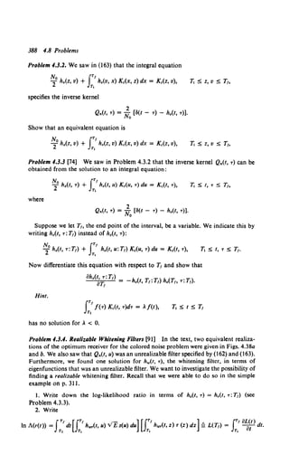 388 4.8 Problems
Problem 4.3.2. We saw in (163) that the integral equation
No IT'
2 ho(Z, v) + h0(V, x) Kc(X, z) dx = Kc(Z, v),
T,
1i S z, v s T1,
specifies the inverse kernel
2
Q.(t, T) = No (8(t - T) - h0(t, T)].
Show that an equivalent equation is
No JT'
2 ho(z, v) + T, ho(Z, v) Kc(X, v) dx = Kc(z, v),
Problem 4.3.3 [74] We saw in Problem 4.3.2 that the inverse kernel Q.(t, T) can be
obtained from the solution to an integral equation:
No JT'
2 ho(t, T) + T, ho(t, u) Kc(U, T) du = Kc(t, T),
where
2
Q.(t, T) = No (8(t - T) - h0 (t, T)].
Suppose we let T1, the end point of the interval, be a variable. We indicate this by
writing h.(t, T: T1) instead of h.(t, T):
Now differentiate this equation with respect to T1 and show that
oh.(t,T:T,) h( T T)h(T T)
oTt = - o t, 1: I o /o T: I •
Hint.
has no solution for .. < 0.
Problem 4.3.4. RealiT.able Whitening Filters [91] In the text, two equivalent realiza-
tions of the optimum receiver for the colored noise problem were given in Figs. 4.38a
and b. We also saw that Q.(t, u) was an unrealizable filter specified by (162) and (163).
Furthermore, we found one solution for h.,(t, T), the whitening filter, in terms of
eigenfunctions that was an unrealizable filter. We want to investigate the possibility of
finding a realizable whitening filter. Recall that we were able to do so in the simple
example on p. 311.
1. Write down the log-likelihood ratio in terms of ho(t, T) = h.(t, T:T1) (see
Problem 4.3.3).
2. Write
fT' [fT' - ][JT' ] JT' oL(t)
In A(r(t)) = T, dt JT, h.,..(t, u) v'E s(u) du T, h,.,(t, z) r (z) dz £ L(T1
)= T, -a1 dt.
 