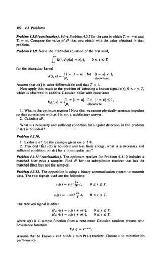 390 4.8 Problems
Problem 4.3.8 (contiiUlation). Solve Problem 4.3.7 for the case in which 7j = - oo and
T1 = oo. Compare the value of d2 that you obtain with the value obtained in that
problem.
Problem 4.3.9. Solve the Fredholm equation of the first kind,
f K(t, u) g(u) = s(t), O:St:ST,
for the triangular kernel
K( '" _ {1 - It - ul for It - ul < 1,
t, u, - 0, elsewhere.
Assume that s(t) is twice differentiable and that T < l.
Now apply this result to the problem of detecting a known signal s(t), 0 S t S T,
which is observed in additive Gaussian noise with covariance
K (t u) = {1 - It - ul for It - ul S 1,
• ' 0, elsewhere.
1. What is the optimum receiver ? Note that we cannot physically generate impulses
so that correlation with g(t) is not a satisfactory answer.
2. Calculate d2•
What is a necessary and sufficient condition for singular detection in this problem
if s(t) is bounded?
Problem 4.3.10.
l. Evaluate d2 for the example given on p. 318.
2. Provided tliat s(t) is bounded and has finite energy, what is a necessary and
sufficient condition on s(t) for a nonsingular test?
Problem 4.3.11 (contiiUlation). The optimum receiver for Problem 4.3.10 includes a
matched filter plus a sampler. Find d2 for the suboptimum receiver that has the
matched filter but not the sampler.
Problem 4.3.12. The opposition is using a binary communication system to transmit
data. The two signals used are the following:
) • 2 211"
s1(t = sm T t,
s0(t) = -sin2 ~ t,
The received signal is either
H 1 :r(t) = s1 (t) + n(t),
H0 :r(t) = s0(t) + n(t),
O:St:ST,
O:St:ST.
O:St:ST,
O:St:ST,
where n(t) is a sample function from a zero-mean Gaussian random process with
covariance function
Kn(T) = e·al<l.
Assume that he knows a and builds a min Pr (E) receiver. Choose a to minimize his
performance.
 