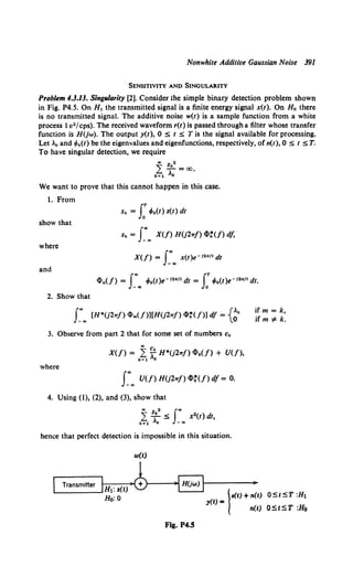 Nonwhite Additive Gaussian Noise 391
SENSITIVITY AND SINGULARITY
Problem 4.3.13. Singrdarity [2]. Consider the simple binary detection problem shown
in Fig. P4.S. On H1 the transmitted signal is a finite energy signal x(t). On Ho there
is no transmitted signal. The additive noise w(t) is a sample function from a white
process 1v2 /cps). The received waveform r(t) is passed through a filter whose transfer
function is H(jw). The output y(t), 0 ::s; t ::s; Tis the signal available for processing.
Let .k and 4>k(t) be the eigenvalues and eigenfunctions, respectively, of n(t), 0 ::s; t ::s; T.
To have singular detection, we require
., s 2
L...!!.. =oo.
k~l ,k
We want to prove that this cannot happen in this case.
1. From
sk = J:Mt) s(t) dt
show that
sk = r.. X(/) H(j2w/) 4>t(f) d/,
where
X(/) = J:., x(t)e- 12ntt dt
and
4>k(/) = f"' 4>k(t)e-12nft dt = fT 4>k(t)e-12nf1 dt.
- c Jo
2. Show that
ifm = k,
ifm ::F k.
3. Observe from part 2 that for some set of numbers ck
where
r.. U(f) H(j2wf) 4>:U>df = o.
4. Using (1), (2), and (3), show that
., s 2 J"'
k~l ;k ::s; - ... x2(t) dt,
hence that perfect detection is impossible in this situation.
w(t)
.--T-r-an_s_m-itt_e_r.,1 ~ !f----";o;o.tr;;)"l ;,
Ht:%(t) 0 ~ I
Ho: o s(t) + n(t)
y(t) = n(t)
Fig. P4.5
O::St::ST :H1
O::St::ST :Ho
 