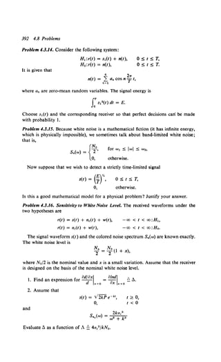 392 4.8 Problems
Problem 1.3.14. Consider the following system:
It is given that
H1 :r(l) = s1(1) + n(l),
H 0 :r(1) = n(l),
6 21T
n(l) = .~1 a. cos n T I,
OSIST,
osrsT.
where a. are zero-mean random variables. The signal energy is
J:s12 (t) dt = E.
Choose s1(t) and the corresponding receiver so that perfect decisions can' be made
with probability 1.
Problem 4.3.15. Because white noise is a mathematical fiction (it has infinite energy,
which is physically impossible), we sometimes talk about band-limited white noise;
that is,
{
No
s.(w) = T•
0, otherwise.
Now suppose that we wish to detect a strictly time-limited signal
s(t) = (¥)".
0,
OSIST,
otherwise.
Is this a good mathematical model for a physical problem? Justify your answer.
Problem 4.3.16. Sensitivity to White Noise Level. The received waveforms under the
two hypotheses are
r(t) = s(t) + n.(t) + w(t),
r(t) = nc(t) + w(t),
-oo <I< oo:H1o
-oo < t < oo:H0 •
The signal waveform s(t) and the colored noise spectrum S.(w) are known exactly.
The white noise level is
where No/2 is the nominal value and x is a small variation. Assume that the receiver
is designed on the basis of the nominal white noise level.
l. Find an expression for od~oxL=o = 8~';'L=o £! ~.
2. Assume that
and
s(t) = V2kP e-kt,
0,
I~ 0,
1 < 0
1kac2
s.c(w) = w• + k..
Evaluate~ as a function of A£! 4a."fkN0 •
 