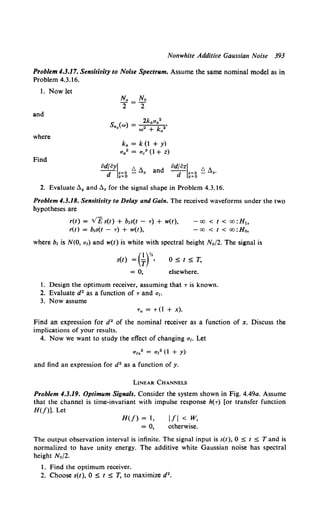 Nonwhite Additive Gaussian Noise 393
Problem 4.3.17. Sensitivity to Noise Spectrum. Assume the same nominal model as in
Problem 4.;3.16.
1. Now let
and
where
Find
ka = k (1 + y)
a 4 2 = ac" (1 + z)
od~oy~~~% ~ fl. and od~oz~~~g ~ fl•.
2. Evaluate fly and fl. for the signal shape in Problem 4.3.16.
Problem 4.3.18. Sensitivity to Delay and Gain. The received waveforms under the two
hypotheses are
r(t) = v'F; s(t) + b1s(t - T} + w(t), - oo < t < oo :H1,
r(l) = brs(t- T) + w(l), -oo <I< oo:H0,
where br is N(O, ar) and w(t) is white with spectral height N0 /2. The signal is
s(l} =(~f.
= 0,
O:St:ST,
elsewhere.
1. Design the optimum receiver, assuming that Tis known.
2. Evaluate d2 as a function of Tand ar.
3. Now assume
Ta = T (1 + x).
Find an expression for d" of the nominal receiver as a function of x. Discuss the
implications of your results.
4. Now we want to study the effect of changing a1• Let
ara2 = ar" (1 + y)
and find an expression for d2 as a function of y.
LINEAR CHANNELS
Problem 4.3.19. Optimum Signals. Consider the system shown in Fig. 4.49a. Assume
that the channel is time-invariant with impulse response h(T) [or transfer function
H(f)]. Let
H(f) = l,
= 0,
1/1 < w,
otherwise.
The output observation interval is infinite. The signal input is s(l), 0 :S 1 :S T and is
normalized to have unity energy. The additive white Gaussian noise has spectral
height N0 /2.
1. Find the optimum receiver.
2. Choose s(t), 0 :S t :S T, to maximize d2•
 