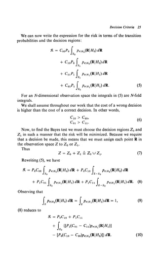 Decision Criteria 25
We can now write the expression for the risk in terms of the transition
probabilities and the decision regions:
.'It = CooPo f Pr!Ho(RIHo) dR
Zo
+ C1oPo f Pr!Ho(RIHo)dR
zl
+ CuP1 f PrJH1 (RIH1) dR
zl
+ Co1P1 f PrJH1 (RIHI) dR.
Zo
(5)
For an N-dimensional observation space the integrals in (5) are N-fold
integrals.
We shall assume throughout our work that the cost of a wrong decision
is higher than the cost of a correct decision. In other words,
C10 > Coo,
Co1 > Cu.
(6)
Now, to find the Bayes test we must choose the decision regions Z0 and
Z1 in such a manner that the risk will be minimized. Because we require
that a decision be made, this means that we must assign each point R in
the observation space Z to Z0 or Z1 •
Thus
Z = Zo + Z1 ~ Zo u Z1. (7)
Rewriting (5), we have
.'It = PoCoo f PrJHo(RIHo) dR + PoC1o f PrJHo(RIHo) dR
~ z-~
Observing that
LPriHo(RIHo) dR = LPrJH1 (RIHl)dR = 1, (9)
(8) reduces to
.'It= PoC10 + P1C11
+ f {[P1(Co1 - Cu)PrJH1 (RIH1)]
Zo
- [Po(Clo- Coo)PriHo(RIHo)]} dR. (10)
 