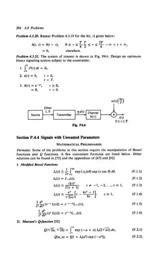 394 4.8 Problems
Problem 4.3.20. Repeat Problem 4.3.19 for the h(t, T) given below:
h(f, T) = a(t - T),
T T 3T
0 ~ T ~ 4' 2 ~ T ~ 4' - 00 < f < 00,
= 0, elsewhere.
Problem 4.3.21. The system of interest is shown in Fig. P4.6. Design an optimum
binary signaling system subject to the constraints:
I. J:s2 (t) dt = Ec.
2. s(t) = 0,
3. h(T) = e-k•,
= 0,
I< 0,
t < T.
T ~ 0,
T < 0.
Fig. P4.6
Section P.4.4 Signals with Unwanted Parameters
MATHEMATICAL PRELIMINARIES
w(t)(~o)
Formulas. Some of the problems in this section require the manipulation of Bessel
functions and Q functions. A few convenient formulas are listed below. Other
relations can be found in [75] and the appendices of [47] and [92]
I. Modified Bessel Functions
1 J.2n
ln(z) ~ 21T
0
exp ( ±jn8) exp (z cos 8) dB,
ln(Z) = L n(Z),
(tz)•
lv(z) ::::: r(v + 1)' v # -1, -2, ... ' z « 1,
e• [ 4v2 - 1]
I.(z) ::::: ---= 1 - - - •
v21rz 8z
z » 1,
1 dk
Zk dzk (z-v I.(z)) = z-•-kJv+k(z),
1 dk
?'dzk (z• I.(z)) = z•-kfv-k(z).
II. Marcum's Q-function [92]
Q(V2a, V2b) = f'exp (-a + x) l0(2Vax) dx,
Q(a, a) =t[l + lo(a2) exp (- a2)],
(F.l.l)
(F.1.2)
(F.l.J)
(F.l.4)
(F.l.S)
(F.l.6)
(F.2.1)
(F.2.2)
 