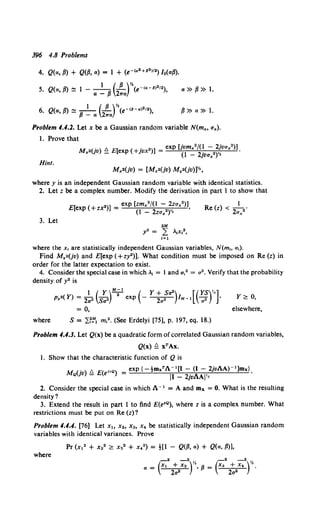 396 4.8 Problems
4. Q(a, P) + Q(p, a) = 1 + (e-1" 2 +62 >12) / 0(ap).
5. Q(a, p) ~ 1 -a~ p(2~a)e-!«-6>212), a»P»l.
6. Q(a, p) ~ p ~ a (2!a)e-!6-al2
1•), P»a»l.
Problem 4.4.2. Let x be a Gaussian random variable N(m,, a,).
1. Prove that
M U. ) !!. E[ ( . ")] _ exp Uvm,"/(1 - 2jva,2)l.
,2 v _ exp +JVX - (1 _ 2jva,")"'
Hint.
M,•(jv) = [M,•(jv) M.•(jv)]Yz,
where y is an independent Gaussian random variable with identical statistics.
2. Let z be a complex number. Modify the derivation in part 1 to show that
3. Let
E[ (+ ")] _ exp [zm,2/(l - 2za,2)]
exp zx - (1 - 2za,•)v• '
2M
y• = L -x,•,
1=1
1
Re(z) < - ·
2a,2
where the x, are statistically independent Gaussian variables, N(m., a1).
Find M.•(jv) and E[exp (+zy2)]. What condition must be imposed on Re (z) in
order for the latter expectation to exist.
4. Consider the special case in which .1 = I and a,2 = a". Verify that the probability
density of y2 is
1 (y)M;' ( Y+Sa") [(YS)li]
p.•(Y) = 2a" Sa" exp - ~ IM-1 -;;> • y?: 0,
= 0, elsewhere,
where S = ~~~~ m12• (See Erdelyi [75], p. 197, eq. 18.)
Problem 4.4.3. Let Q(x) be a quadratic form ofcorrelated Gaussian random variables,
Q(x) !:= xTAx.
1. Show that the characteristic function of Q is
11 (')!!. E( JvQ) = exp{-tmxTA- 1 [1- (I- 2jvAA)- 1 ]mx}.
'"'Q JV - e II - 2jvAAjl•
2. Consider the special case in which A- 1 = A and mx. = 0. What is the resulting
density?
3. Extend the result in part 1 to find E(e•Q), where z is a complex number. What
restrictions must be put on Re (z)?
Problem 4.4.4. (76] Let x" x2 , x3, x4 be statistically independent Gaussian random
variables with identical variances. Prove
Pr (x12 + x22 ?: x32 + x42) = ![1 - Q(p, a) + Q(a, p)],
where
- 2 - 2 , -2 -2YJ
a = (X1 + X2 )h• {J = (Xa + X
4) '.
2a" 2a2
 