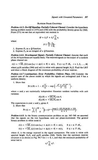 Signals with Unwanted Parameters 397
RANDOM PHASE CHANNELS
Problem. 4.4.5. On-OffSignaling: Partially Coherent Channel. Consider the hypothesis
testing problem stated in (357) and (358) with the probability density given by (364).
From (371) we see that an equivalent test statistic is
where
1. Express P, as a Q-function.
fJ t. No Am .
- 2 vE,
2. Express Po as an integral of a Q-function.
Problem 4.4.6. M-orthogonal Signals: Partially Coherent Channel. Assume that each
of the M hypotheses are equally likely. The received signals at the output of a random
phase channel are
r(t) = V2E, j;(t) cos (wet+ •Mt) + 8] + w(t), 0 s t s T:H., i = 1, 2, ... , M,
where p8(8) satisfies (364) and w(t) is white with spectral height N0 /2. Find the LRT
and draw a block diagram of the minimum probability of error receiver.
Problem 4.4.7 (continflation). Error Probability; Uniform Phase. [18] Consider the
special case of the above model in which the signals are orthogonal and 8 has a
uniform density.
1. Show that
where x and y are statistically independent Gaussian random variables with unit
variance.
E[xj8] = V2E,/N0 cos 8,
E[yj8] = V2E,/N0 sin 8.
The expectation is over x andy, given 8.
2. Show that
Pr (~) = M:f(M- 1)<_1)k+l(exp [-(E,/No)k/(k + 1)]}.
k=l k k + 1
Problem 4.4.8. In the binary communication problem on pp. 345-348 we assumed
that the signals on the two hypotheses were not phase-modulated. The general
binary problem in white noise is
r(t) = V2E,/t(t) cos [wet+ ~1(t) + 8] + w(t),
r(t) = V 2£, / 0(t) COS (wet + Mt) + 8] + w(t},
0 S t s T:H1,
0 s t S T:Ho,
where E, is the energy received in the signal component. The noise is white with
spectral height N0/2, and p8(8} satisfies (364). Verify that the optimum receiver
structure is as shown in Fig. P4.7 fori= 0, 1, and that the minimum probability of
error test is
 