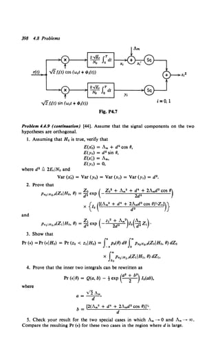 398 4.8 Problems
,;2fi(t) sin (wet +f/J;(t))
Fig. P4.7
Problem 4.4.9 (continuation) [44]. Assume that the signal components on the two
hypotheses are orthogonal.
1. Assuming that Ho is true, verify that
E(x~) = Am + d2 COS 8,
E(y0} = d2 sin 8,
E(xi) =Am,
E(yl) = 0,
where d2 !1 2E,/No and
Var (x~) = Var (Yo) = Var (x1) = Var (y1) = d2 •
2. Prove that
(z Ir.r 8
}_Zo ( Zo2 + Am2 + d4 + 2Amd2 COS 8)
P•oiHo.• o no, - d2 exp - 2d2
and
3. Show that
Pr(E) =Pr(EIHo) = Pr(zo < zdHo) = f..Po(8)d8 f'Pz0 n0 ,o(ZoiHo, 8)dZo
X J"'Pz1IH1,o(Z1JH1, 8) dZh
Zo
4. Prove that the inner two integrals can be rewritten as
where
(a2 + b2}
Pr (Ej8) = Q(a, b) - t exp - 2
- Io(ab),
VlAm
a=-d-•
b = [2(Am2 + d4 + 2Amd2 cos 8W•.
d
5. Check your result for the two special cases in which Am--+ 0 and Am--->- aJ,
Compare the resulting Pr (E) for these two cases in the region where dis large.
 