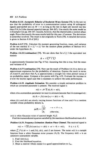 400 4.8 Problems
Problem 4.4.14. Asymptotic Behavior ofIncoherent M-ary Systems [78]. In the text we
saw that the probability of error in a communication system using M orthogonal
signals approached zero as M ~ oo as long as the rate in digits per second was less
than P/No In 2{the channel capacity) {see pp. 264-267). Use exactly the same model as
in Example 4 on pp. 264-267. Assume, however, that the channel adds a random phase
angle. Prove that exactly the same results hold for this case. (Comment. The derivation
is somewhat involved. The result is due originally to Turin [78). A detailed derivation
is given in Section 8.10 of [69).)
Problem 4.4.15 [79]. Calculate the moment generating function, mean, and variance
of the test statistic G = Le2 + L,2 for the random phase problem of Section 4.4.1
under the hypothesis H1.
Problem 4.4.16 (continuation) [79). We can show that ford~ 3 the equivalent test
statistic
R = YLe2 + L,2
is approximately Gaussian (see Fig. 4.73a). Assuming that this is true, find the mean
and variance of R.
Problem 4.4.17(continuation) [79]. Now use the result of Problem 4.4.16 to derive an
approximate expression for the probability of detection. Express the result in terms
of d and PF and show that Pn is approximately a straight line when plotted versus d
on probability paper. Compare a few points with Fig. 4.59. Evaluate the increase in
d over the known signal case that is necessary to achieve the same performance.
Problem 4.4.18. Amplitude Estimation. We consider a simple estimation problem in
which an unwanted parameter is present. The received signal is
r(t) = AVEs(t,8) + w(t),
where A is a nonrandom parameter we want to estimate(assume that it is nonnegative):
s(t, 8) = f(t) cos [wet + t/>(t) + 8],
where f(t) and t/>(t) are slowly varying known functions of time and 8 is a random
variable whose probability density is,
PB(8) = {2
1
•/
0,
-"' < 8 < "'•
otherwise,
w(t) is white Gaussian noise of spectral height No/2.
Find the transcendental equation satisfied by the maximum-likelihood estimate ofA.
Problem 4.4.19. Frequency Estimation: Random Phase Channel. The received signal is
r(t) = V2E f(t) cos (wet+ t/>(t) + wt + 8) + w(t), 0 ::5 t ::5 T,
where J~ f2(t) dt = 1 and f(t), t/>(t), and E are known. The noise w(t) is a sample
function from a white Gaussian noise process (No/2). The frequency shift w is an
unknown nonrandom variable.
1. Find A[r(t)lw].
2. Find the likelihood equation.
3. Draw a receiver whose output is a good approximation to iilm,.
 
