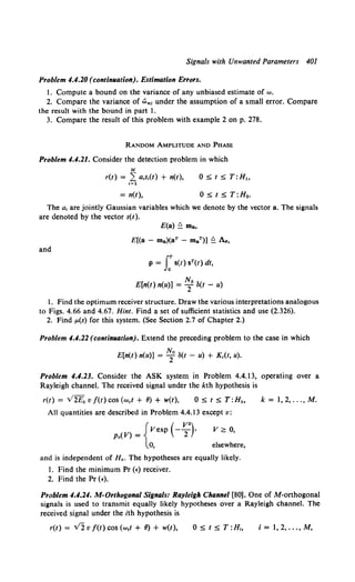 Signals with Unwanted Parameters 401
Problem 4.4.20 (contin11ation). Estimation Errors.
I. Compute a bound on the variance of any unbiased estimate of "'·
2. Compare the variance of wm, under the assumption of a small error. Compare
the result with the bound in part l.
3. Compare the result of this problem with example 2 on p. 278.
RANDOM AMPLITUDE AND PHASE
Problem 4.4.21. Consider the detection problem in which
M
r(t) = ,L a,s,(t) + n(t), 0 ~ t ~ T:H,
t=l
=n(t), 0 ~ t ~ T:Ho.
The a, are jointly Gaussian variables which we denote by the vector a. The signals
are denoted by the vector s(t).
and
E(a) ~ ma,
E[(a - ma)(aT - maT)] ~ Aa,
p = J:s(t) sT(t) dt,
E[n(t) n(u)] = ~0 8(t - u)
l. Find the optimum receiver structure. Draw the various interpretations analogous
to Figs. 4.66 and 4.67. Hint. Find a set of sufficient statistics and use (2.326).
2. Find p.(s) for this system. (See Section 2.7 of Chapter 2.)
Problem 4.4.22 (contin11ation). Extend the preceding problem to the case in which
R
E[n(t) n(u)] = -f 8(t - u) + Kc(t, u).
Problem 4.4.23. Consider the ASK system in Problem 4.4.13, operating over a
Rayleigh channel. The received signal under the kth hypothesis is
r(t) = V2Ek v f(t) cos (wet+ II)+ w(t), 0 ~ t ~ T:Hk, k = 1, 2, ..., M.
All quantities are described in Problem 4.4.13 except v:
{
Vexp (- V
2")·
Pv(V) =
0,
v 2: 0,
elsewhere,
and is independent of Hk. The hypotheses are equally likely.
l. Find the minimum Pr (•) receiver.
2. Find the Pr (•).
Problem 4.4.24. M-Orthogonal Signals: Rayleigh Channel [80]. One of M-orthogonal
signals is used to transmit equally likely hypotheses over a Rayleigh channel. The
received signal under the ith hypothesis is
r(t) = v2 v f(t) cos (w,t + II) + w(t), i = 1, 2, ..., M,
 