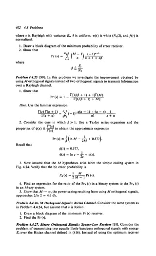 402 4.8 Problems
where v is Rayleigh with variance £, 8 is uniform, w(t) is white (N0/2), and /(t) is
normalized.
1. Draw a block diagram of the minimum probability of error receiver.
2. Show that
where
M-1 (M-1) (-l)n+l
Pr (£) = n~1 n n + 1 + n{i
Qt. E,.
I'- No
Problem 4.4.25 [90]. In this problem we investigate the improvement obtained by
using M orthogonal signals instead of two orthogonal signals to transmit 1nformation
over a Rayleigh channel.
1. Show that
P <>= 1 _ rut<P + t) + tJr<M>.
r £ rp;(fJ + 1) + M]
Hint. Use the familiar expression
r(z)r(a+1)= 4i,1 (- 1)na(a-1)···(a-n) 1.
r(z + 0) n=O n! Z + n
2. Consider the case in which fJ » 1. Use a Taylor series expansion and the
properties of .p(x) ~ ~~~~) to obtain the approximate expression
Recall that
1/1(1) = 0.577,
1
!f.(z) = In z - 2z + o(z).
3. Now assume that the M hypotheses arise from the simple coding system in
Fig. 4.24. Verify that the bit error probability is
1M
Pa (£) = 2M_ l Pr (£).
4. Find an expression for the ratio of the Pra (£) in a binary system to the Pra (£)
in an M-ary system.
5. Show that M-->- cx:J, the power saving resulting from using M orthogonal signals,
approaches 2/ln 2 = 4.6 db.
Problem 4.4.26. M Orthogonal Signals: Rician Channel. Consider the same system as
in Problem 4.4.24, but assume that v is Rician.
1. Draw a block diagram of the minimum Pr (£)receiver.
2. Find the Pr (£).
Problem 4.4.27. Binary Orthogonal Signals: Sq11are-Law Receiver [18]. Consider the
problem of transmitting two equally likely bandpass orthogonal signals with energy
£ 1 over the Rician channel defined in (416). Instead of using the optimum receiver
 