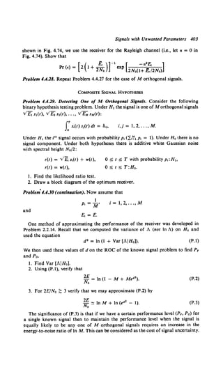 Signals with Unwanted Parameters 403
shown in Fig. 4.74, we use the receiver for the Rayleigh channel (i.e., let a = 0 in
Fig. 4.74). Show that
Pr (f) = [ 2 ( 1+ 2;o)] -1 exp [2No(~a~~;2No)]
Problem 4.4.28. Repeat Problem 4.4.27 for the case of M orthogonal signals.
CoMPOSITE SIGNAL HYPOTHESES
Problem 4.4.29. Detecting One of M Orthogonal Signals. Consider the following
binary hypothesis testing problem. Under H1 the signal is one of M orthogonal signals
V£1 s1(t), V£2 s2(t), ... , VEM sM(t):
rs,(t) S1(t) dt = 3,/o i,j = 1, 2, ... , M.
Under H1 the i1h signal occurs with probability p1 (~:.~1 p1 = 1). Under Ho there is no
signal component. Under both hypotheses there is additive white Gaussian noise
with spectral height N0 /2:
r(t) = v£, s,(t) + w(t),
r(t) = w(t),
1. Find the likelihood ratio test.
0 ~ t ~ T with probability p,: H1 ,
0 ~ t ~ T:H0 •
2. Draw a block diagram of the optimum receiver.
Problem· 4.4.30 (contilllllJtion). Now assume that
and
1
p, = M'
£1 =E.
i = 1, 2, ... , M
One method of approximating the performance of the receiver was developed in
Problem 2.2.14. Recall that we computed the variance of A (not In A) on Ho and
used the equation
d2 = In (I + Var [AIHo]). (P.l)
We then used these values of d on the ROC of the known signal problem to find PF
and Pn.
1. Find Var [AIHo].
2. Using (P.1), verify that
2£ = In (1 - M + Me42).
No
3. For 2E/N0 ;;;: 3 verify that we may approximate (P.2) by
2E
No ~ In M + In (e42 - 1).
(P.2)
(P.3)
The significance of (P.3) is that if we have a certain performance level (PF, Pn) for
a single known signal then to maintain the performance level when the signal is
equally likely to be any one of M orthogonal signals requires an increase in the
energy-to-noise ratio of In M. This can be considered as the cost of signal uncertainty.
 