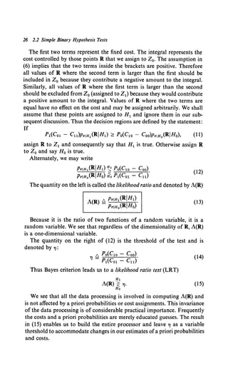 26 2.2 Simple Binary Hypothesis Tests
The first two terms represent the fixed cost. The integral represents the
cost controlled by those points R that we assign to Z0• The assumption in
(6) implies that the two terms inside the brackets are positive. Therefore
all values of R where the second term is larger than the first should be
included in Z0 because they contribute a negative amount to the integral.
Similarly, all values of R where the first term is larger than the second
should be excluded from Z0 (assigned to Z1) because they would contribute
a positive amount to the integral. Values of R where the two terms are
equal have no effect on the cost and may be assigned arbitrarily. We shall
assume that these points are assigned to H1 and ignore them in our sub-
sequent discussion. Thus the decision regions are defined by the statement:
If
P1(Co1 - Cu)PrtH1 (RIHl) <::: Po(Clo- Coo)PrtHo(RIHo), (11)
assign R to Z1 and consequently say that H1 is true. Otherwise assign R
to Z0 and say H0 is true.
Alternately, we may write
PrtH1 (RIHl) ~ Po(Clo - Coo). (12)
PrtH0 (RIHo) Ho P1(Co1 - Cu)
The quantity on the left is called the likelihood ratio and denoted by A(R)
(13)
Because it is the ratio of two functions of a random variable, it is a
random variable. We see that regardless of the dimensionality of R, A(R)
is a one-dimensional variable.
The quantity on the right of (12) is the threshold of the test and is
denoted by 7J:
A Po(Clo - Coo)
TJ'-' •
- P1(Co1 - Cu)
(14)
Thus Bayes criterion leads us to a likelihood ratio test (LRT)
(15)
We see that all the data processing is involved in computing A(R) and
is not affected by a priori probabilities or cost assignments. This invariance
of the data processing is of considerable practical importance. Frequently
the costs and a priori probabilities are merely educated guesses. The result
in (15) enables us to build the entire processor and leave 7J as a variable
threshold to accommodate changes in our estimates ofa priori probabilities
and costs.
 