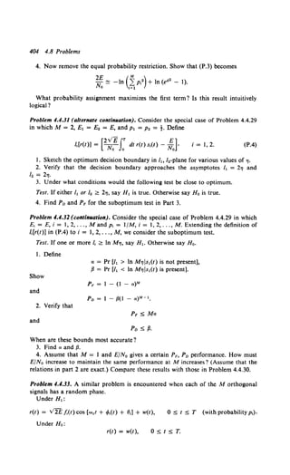 404 4.8 Problems
4. Now remove the equal probability restriction. Show that (P.3) becomes
2£ (M )
-N ~ -In 2: p12 +In (ea2 - 1).
0 1=1
What probability assignment maximizes the first term1 Is this result intuitively
logical?
Problem 4.4.31 (alternate continuation). Consider the special case of Problem 4.4.29
in which M = 2, £1 = £2 = E, and P1 = P2 = t. Define
[2v'EJ.T E]
J,[r(t)] = N;;- 0
dt r(t) s,(t) - No • i = 1, 2. (P.4)
1. Sketch the optimum decision boundary in It, /2-plane for various values of"'·
2. Verify that the decision boundary approaches the asymptotes It = 211 and
/2 = 2"1.
3. Under what conditions would the following test be close to optimum.
Test. If either It or 1. ~ 211, say H1 is true. Otherwise say Ho is true.
4. Find Po and PF for the suboptimum test in Part 3.
Problem 4.4.32 (continuation). Consider the special case of Problem 4.4.29 in which
E, = E, i = 1, 2, ..., M and p, = 1/M, i = l, 2, ..., M. Extending the definition of
l.[r(t)] in (P.4) to i = 1, 2, ..., M, we consider the suboptimum test.
Test. If one or more I, ~ In M11, say H1. Otherwise say Ho.
1. Define
Show
and
2. Verify that
and
a = Pr [/1 > In M11ls1(t) is not present],
fJ = Pr [/1 < In M"'ls1(t) is present].
PF = 1 - (l - a)M
Po= 1- fJ(l - a)M- 1•
Po:$; fJ.
When are these bounds most accurate 1
3. Find a and {J.
4. Assume that M = 1 and EfN0 gives a certain Pp, P0 performance. How must
E/N0 increase to maintain the same performance at M increases? (Assume that the
relations in part 2 are exact.) Compare these results with those in Problem 4.4.30.
Problem 4.4.33. A similar problem is encountered when each of the M orthogonal
signals has a random phase.
Under H1:
r(t) = V2E /.(t) cos [wet+ tf>,(t) + 81] + w(t), 0 :5; t :5; T (with probabilityp 1).
Under Ho:
r(t) = w(t),
 